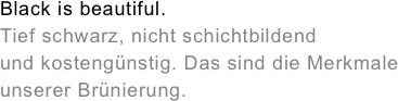 Black is beautiful.&amp;amp;#10;Tief schwarz, nicht schichtbildend&amp;amp;#10;und kosteng&amp;uuml;nstig. Das sind die Merkmale&amp;amp;#10;unserer Br&amp;uuml;nierung.