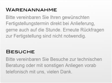 Warenannahme&#10;Bitte vereinbaren Sie Ihren gewünschten Fertigstellungstermin direkt bei Anlieferung, gerne auch auf die Stunde. Erneute Rückfragen zur Fertigstellung sind nicht notwendig.&#10;&#10;Besuche&#10;Bitte vereinbaren Sie Besuche zur technischen Beratung oder mit sonstigen Anliegen vorab telefonisch mit uns, vielen Dank.