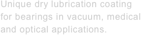 Unique dry lubrication coating&#10;for bearings in vacuum, medical&#10;and optical applications.